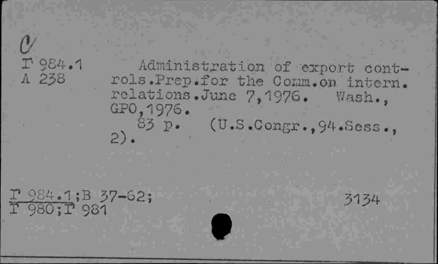 ﻿C/
r 984.1
A 238
Administration of export controls .Prep.for the Comm.on intern, relations.June 7,1976» Wash., GP0.1976.
83 p. (U.S.Congr.,94.Sess.,
P 984.1;B 37-62;
Ï 980;? 981
3134